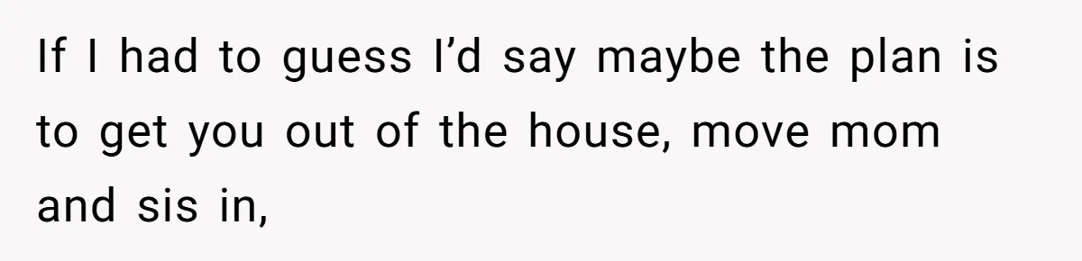 If I had to guess I’d say maybe the plan is to get you out of the house, move mom and sis in,
