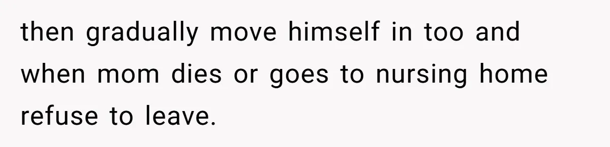 then gradually move himself in too and when mom dies or goes to nursing home refuse to leave.