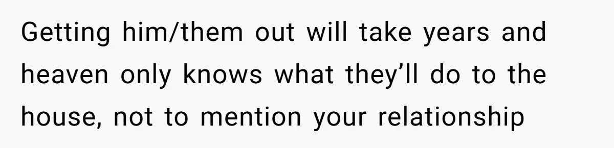 Getting him/them out will take years and heaven only knows what they’ll do to the house, not to mention your relationship