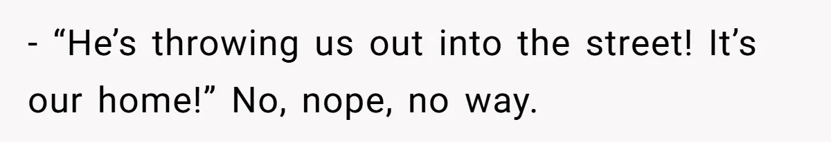 - “He’s throwing us out into the street! It’s our home!” No, nope, no way.