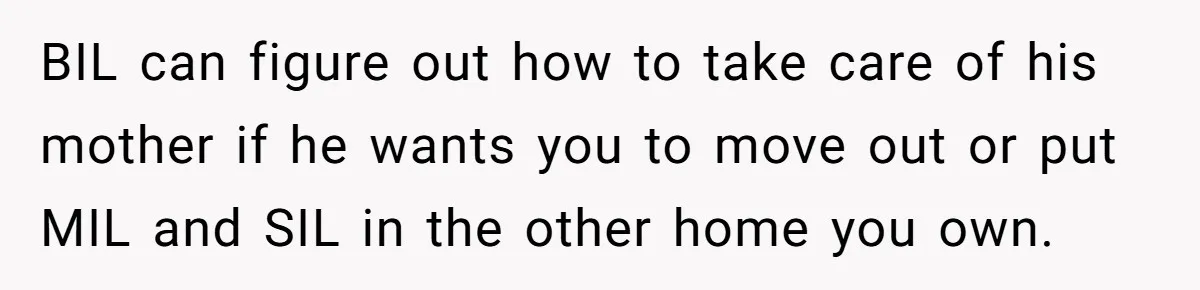BIL can figure out how to take care of his mother if he wants you to move out or put MIL and SIL in the other home you own.