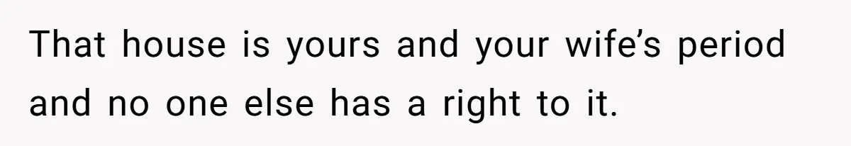 That house is yours and your wife’s period and no one else has a right to it.