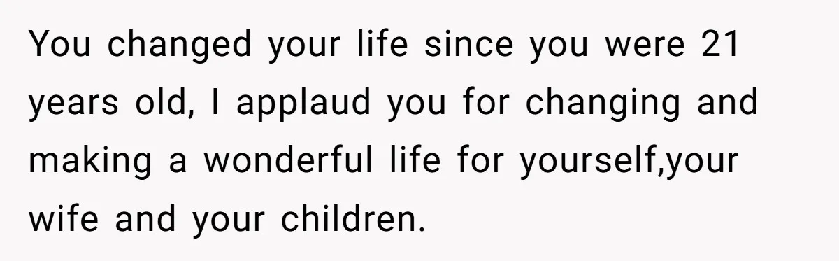 You changed your life since you were 21 years old, I applaud you for changing and making a wonderful life for yourself,your wife and your children.