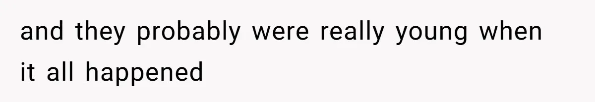 and they probably were really young when it all happened