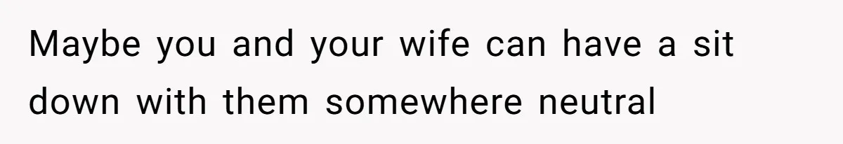 Maybe you and your wife can have a sit down with them somewhere neutral