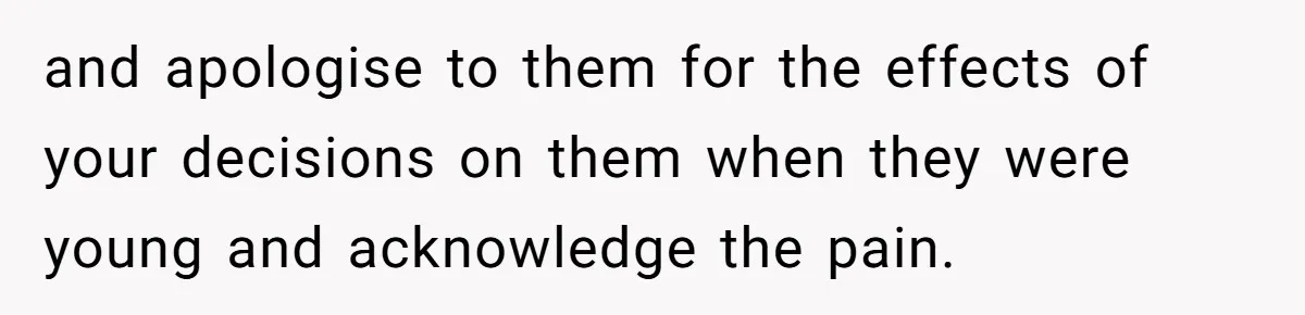 and apologise to them for the effects of your decisions on them when they were young and acknowledge the pain.