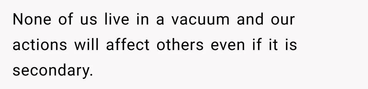 None of us live in a vacuum and our actions will affect others even if it is secondary.