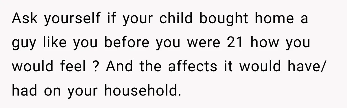 Ask yourself if your child bought home a guy like you before you were 21 how you would feel ? And the affects it would have/ had on your household.