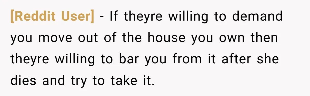 [Reddit User] − If theyre willing to demand you move out of the house you own then theyre willing to bar you from it after she dies and try to...