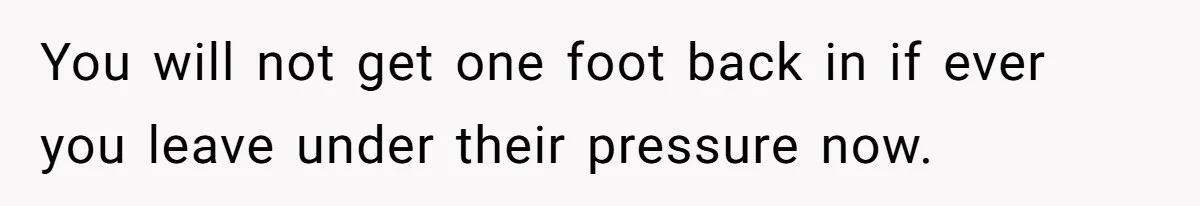 You will not get one foot back in if ever you leave under their pressure now.