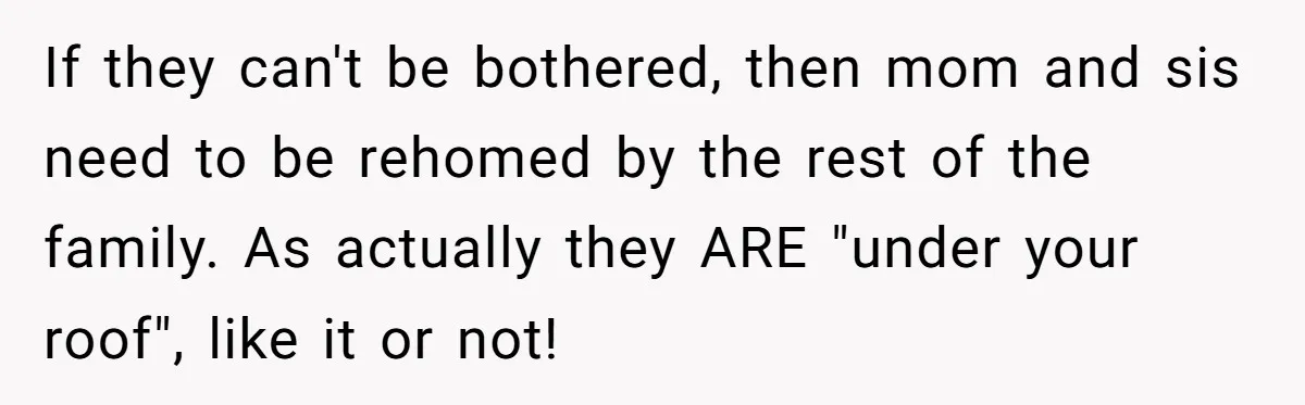 If they can't be bothered, then mom and sis need to be rehomed by the rest of the family. As actually they ARE "under your roof", like it or not!