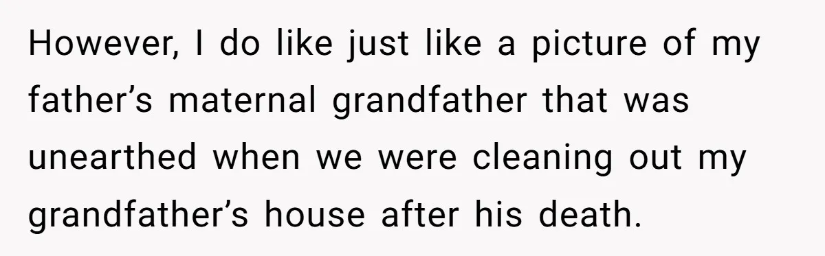 However, I do like just like a picture of my father’s maternal grandfather that was unearthed when we were cleaning out my grandfather’s house after his death.