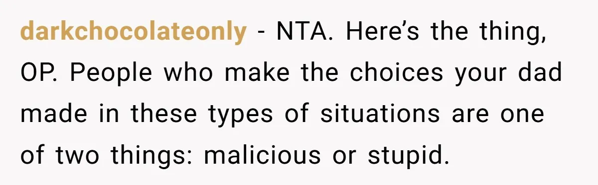 darkchocolateonly − NTA. Here’s the thing, OP. People who make the choices your dad made in these types of situations are one of two things: malicious or stupid.