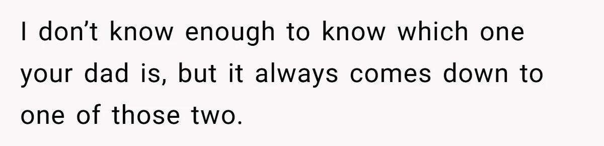 I don’t know enough to know which one your dad is, but it always comes down to one of those two.