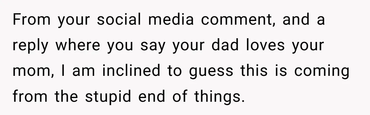 From your social media comment, and a reply where you say your dad loves your mom, I am inclined to guess this is coming from the stupid end of things.