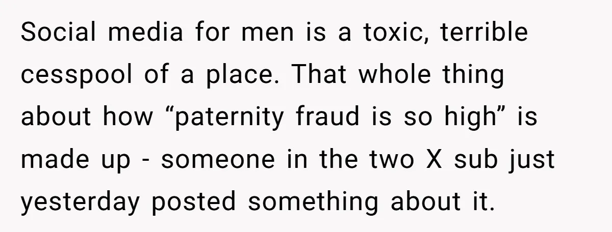 Social media for men is a toxic, terrible cesspool of a place. That whole thing about how “paternity fraud is so high” is made up - someone in the two...