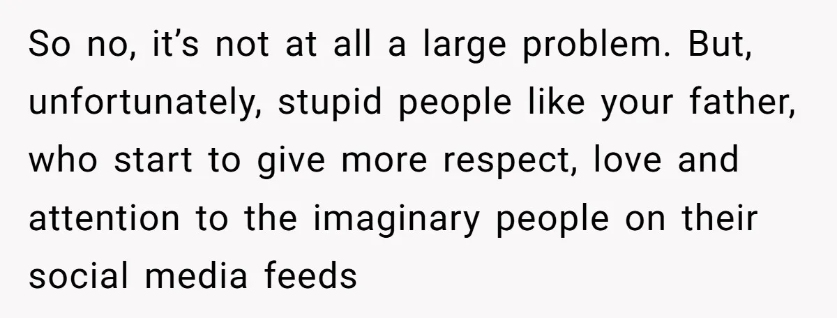So no, it’s not at all a large problem. But, unfortunately, stupid people like your father, who start to give more respect, love and attention to the imaginary people on...