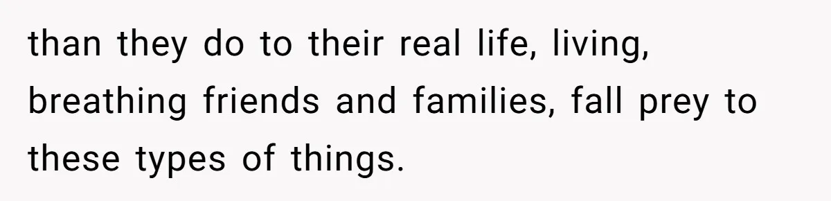 than they do to their real life, living, breathing friends and families, fall prey to these types of things.