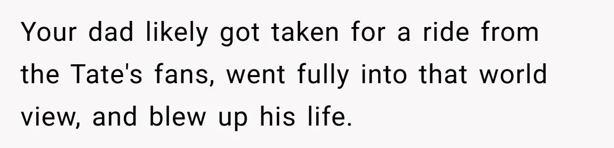 Your dad likely got taken for a ride from the Tate's fans, went fully into that world view, and blew up his life.