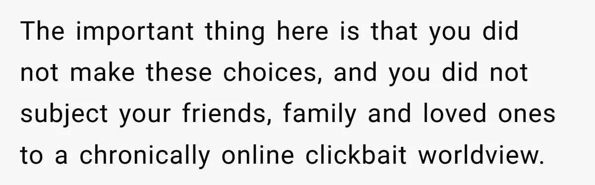 The important thing here is that you did not make these choices, and you did not subject your friends, family and loved ones to a chronically online clickbait worldview.