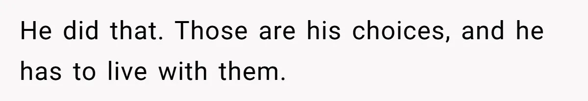 He did that. Those are his choices, and he has to live with them.