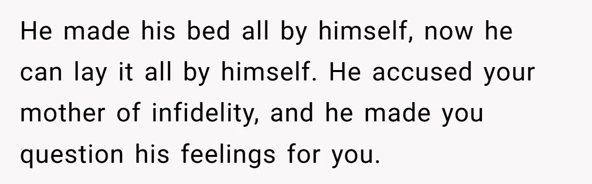 He made his bed all by himself, now he can lay it all by himself. He accused your mother of infidelity, and he made you question his feelings for you.