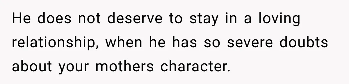 He does not deserve to stay in a loving relationship, when he has so severe doubts about your mothers character.