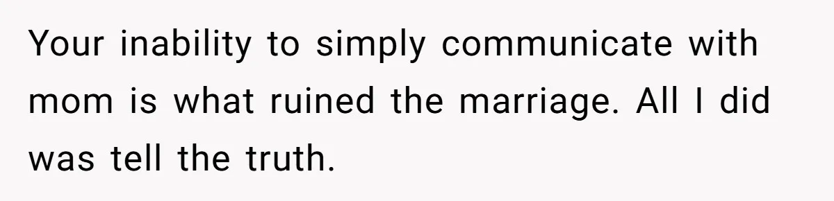 Your inability to simply communicate with mom is what ruined the marriage. All I did was tell the truth.