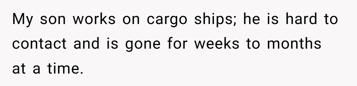 My son works on cargo ships; he is hard to contact and is gone for weeks to months at a time.