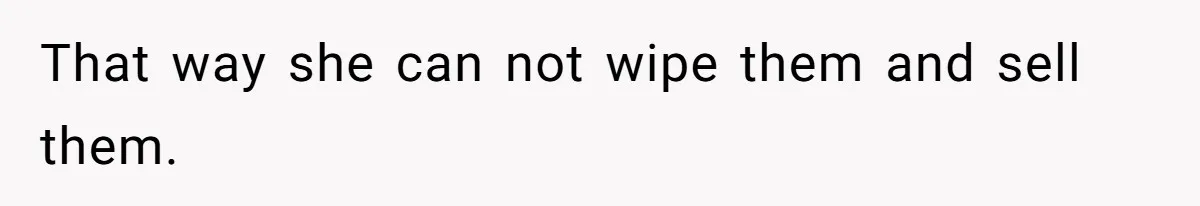 That way she can not wipe them and sell them.