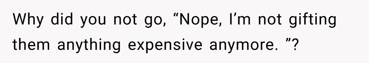 Why did you not go, “Nope, I’m not gifting them anything expensive anymore. ”?