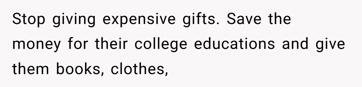 Stop giving expensive gifts. Save the money for their college educations and give them books, clothes,