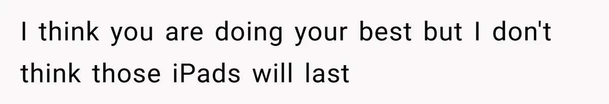 I think you are doing your best but I don't think those iPads will last
