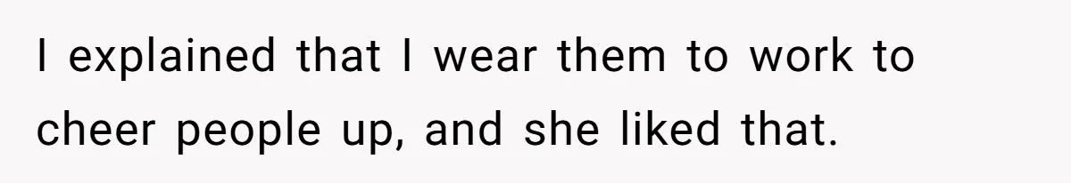 I explained that I wear them to work to cheer people up, and she liked that.