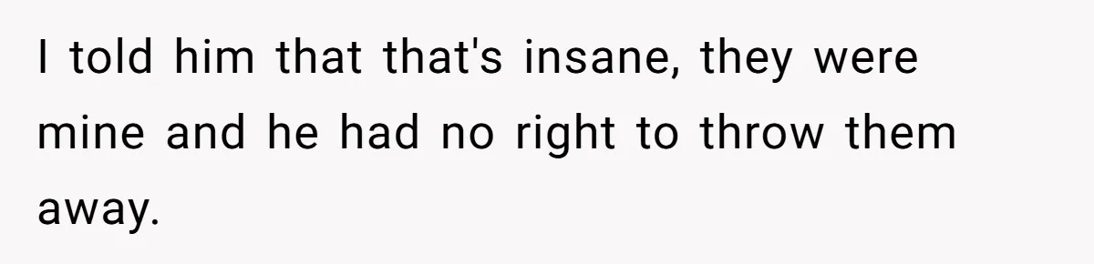 I told him that that's insane, they were mine and he had no right to throw them away.
