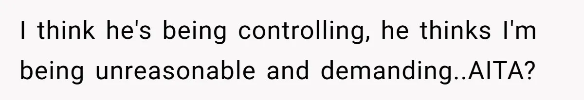 I think he's being controlling, he thinks I'm being unreasonable and demanding..AITA?