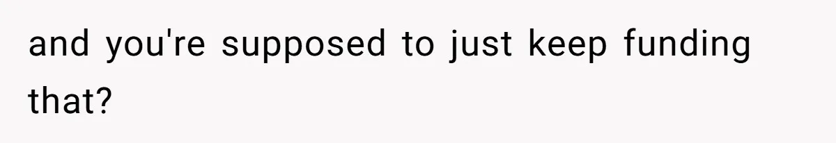 and you're supposed to just keep funding that?