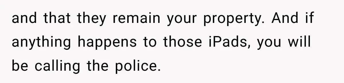 and that they remain your property. And if anything happens to those iPads, you will be calling the police.