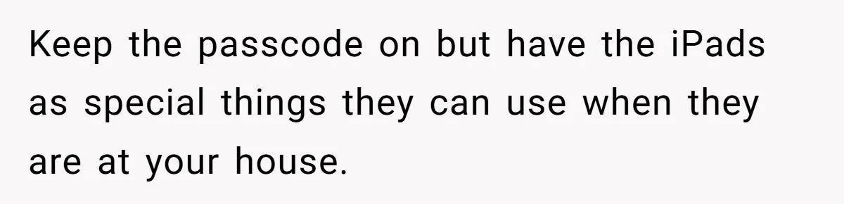 Keep the passcode on but have the iPads as special things they can use when they are at your house.