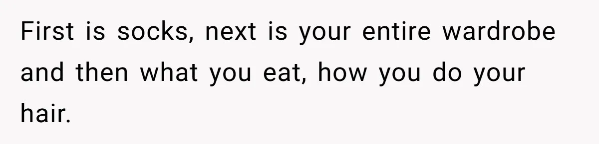 First is socks, next is your entire wardrobe and then what you eat, how you do your hair.