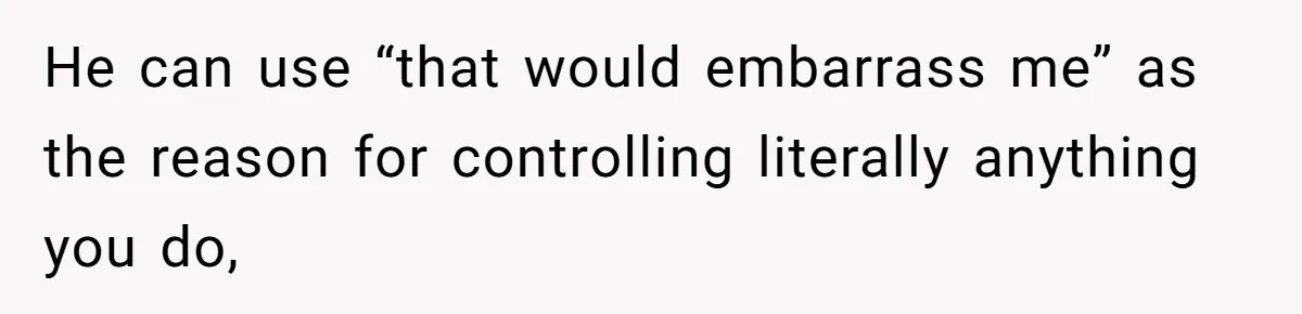 He can use “that would embarrass me” as the reason for controlling literally anything you do,
