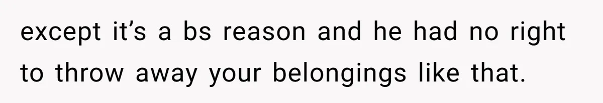 except it’s a bs reason and he had no right to throw away your belongings like that.