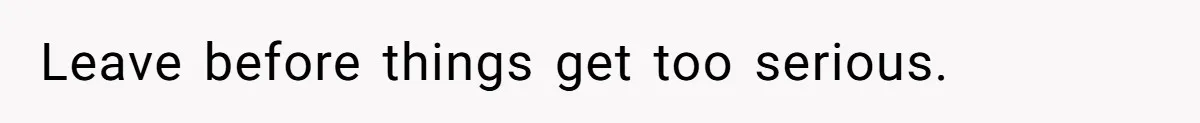 Leave before things get too serious.
