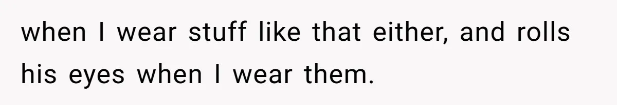 when I wear stuff like that either, and rolls his eyes when I wear them.