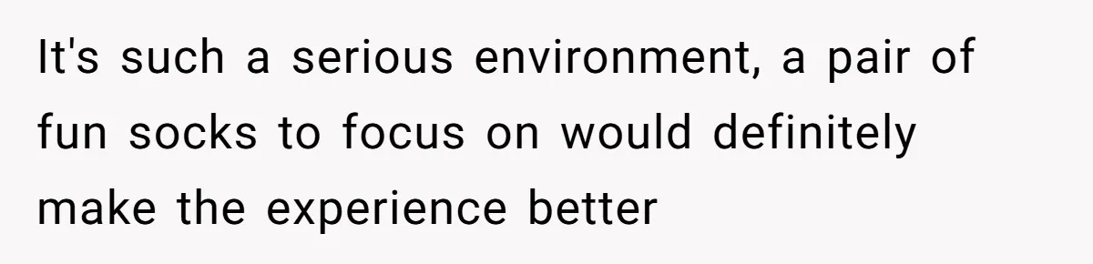 It's such a serious environment, a pair of fun socks to focus on would definitely make the experience better