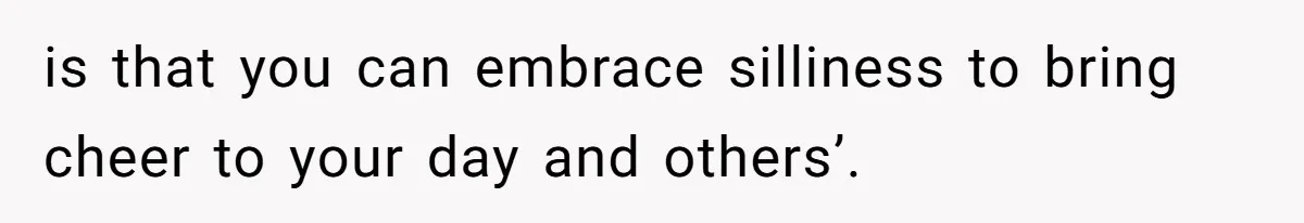 is that you can embrace silliness to bring cheer to your day and others’.