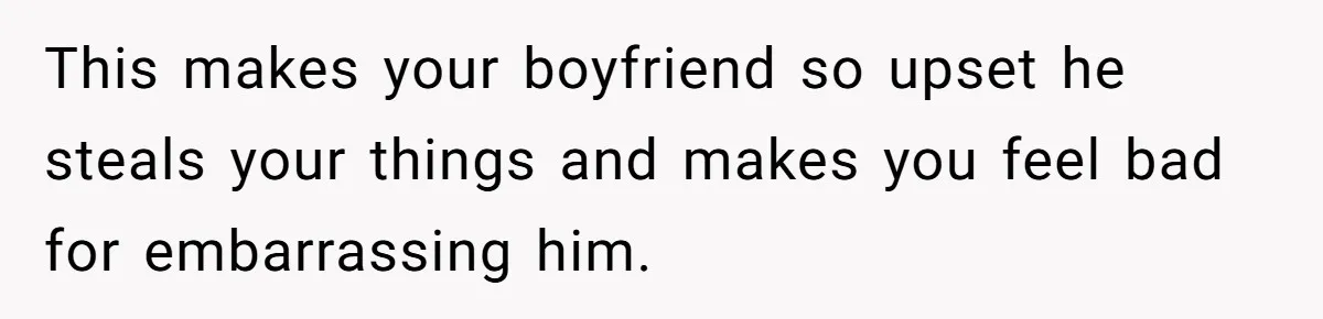 This makes your boyfriend so upset he steals your things and makes you feel bad for embarrassing him.