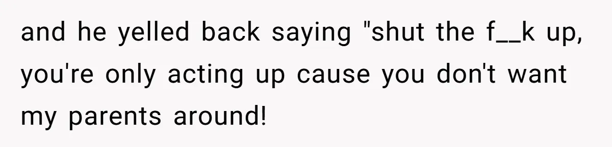 and he yelled back saying "shut the f__k up, you're only acting up cause you don't want my parents around!