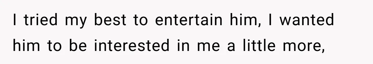 I tried my best to entertain him, I wanted him to be interested in me a little more,