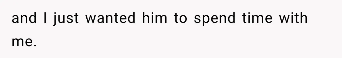 and I just wanted him to spend time with me.